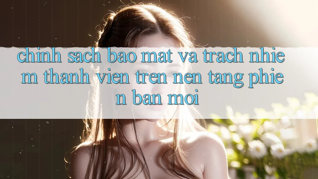 Chính sách bảo mật và trách nhiệm thành viên trên nền tảng phiên bản mới