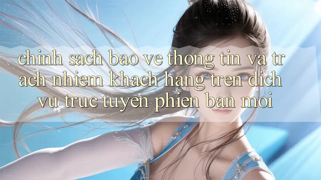 Chính sách bảo vệ thông tin và trách nhiệm khách hàng trên dịch vụ trực tuyến phiên bản mới