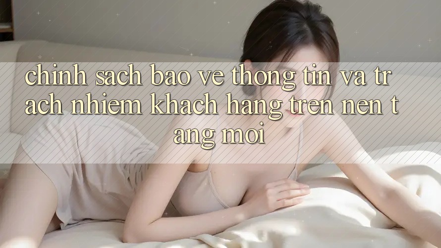 Chính sách bảo vệ thông tin và trách nhiệm khách hàng trên nền tảng mới
