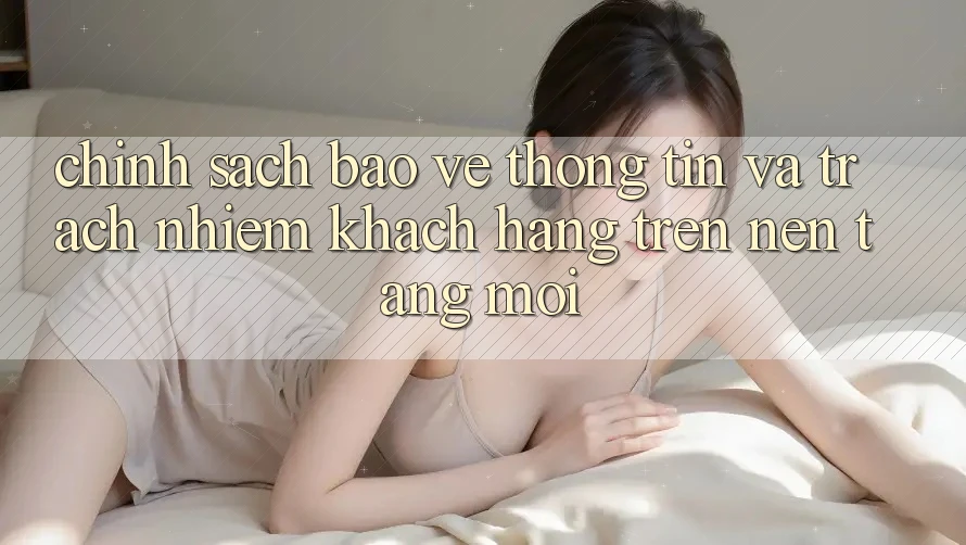 Chính sách bảo vệ thông tin và trách nhiệm khách hàng trên nền tảng mới Chính sách bảo vệ thông tin và trách nhiệm khách hàng trên nền tảng mới