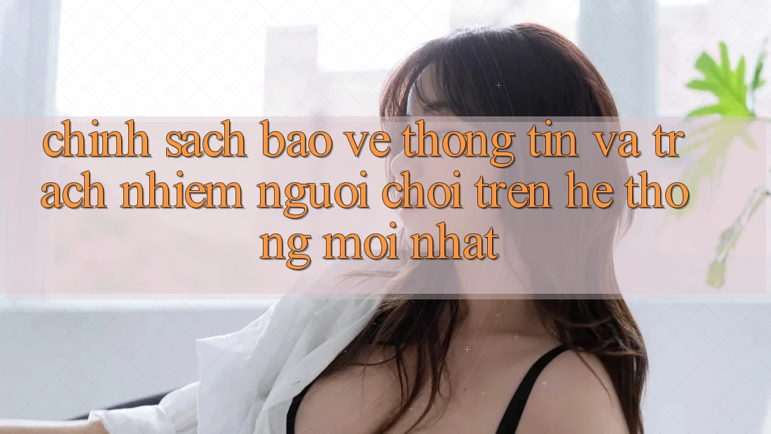 Chính sách bảo vệ thông tin và trách nhiệm người chơi trên hệ thống mới nhất