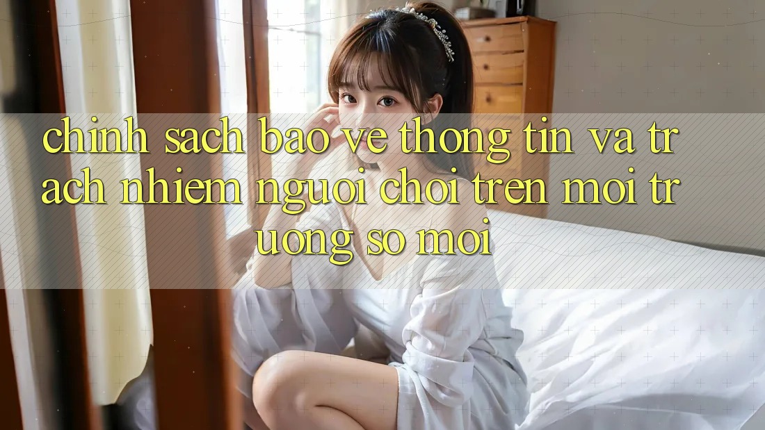 Chính sách bảo vệ thông tin và trách nhiệm người chơi trên môi trường số mới