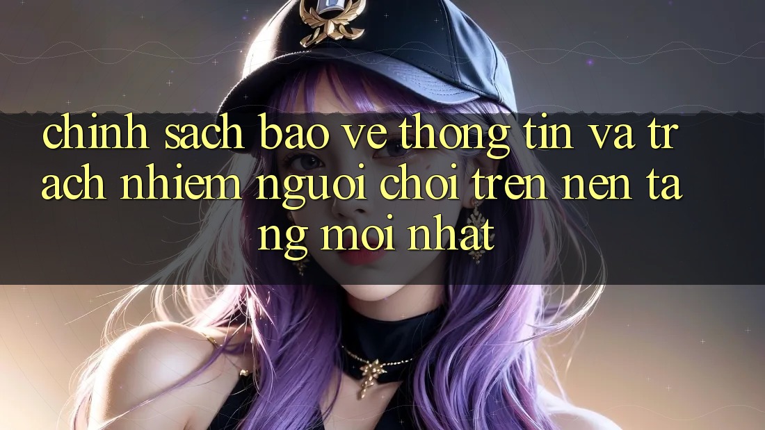 Chính sách bảo vệ thông tin và trách nhiệm người chơi trên nền tảng mới nhất