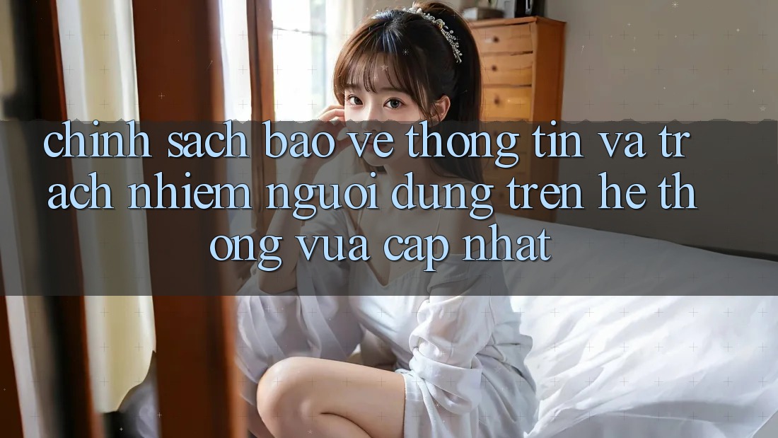 Chính sách bảo vệ thông tin và trách nhiệm người dùng trên hệ thống vừa cập nhật