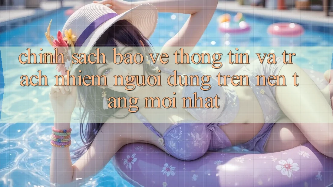 Chính sách bảo vệ thông tin và trách nhiệm người dùng trên nền tảng mới nhất