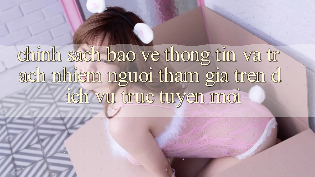 Chính sách bảo vệ thông tin và trách nhiệm người tham gia trên dịch vụ trực tuyến mới Chính sách bảo vệ thông tin và trách nhiệm người tham gia trên dịch vụ trực tuyến mới