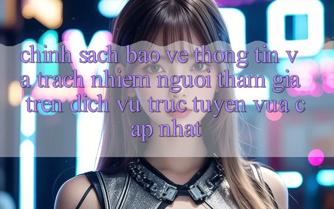 Chính sách bảo vệ thông tin và trách nhiệm người tham gia trên dịch vụ trực tuyến vừa cập nhật