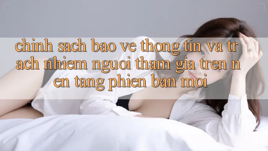 Chính sách bảo vệ thông tin và trách nhiệm người tham gia trên nền tảng phiên bản mới