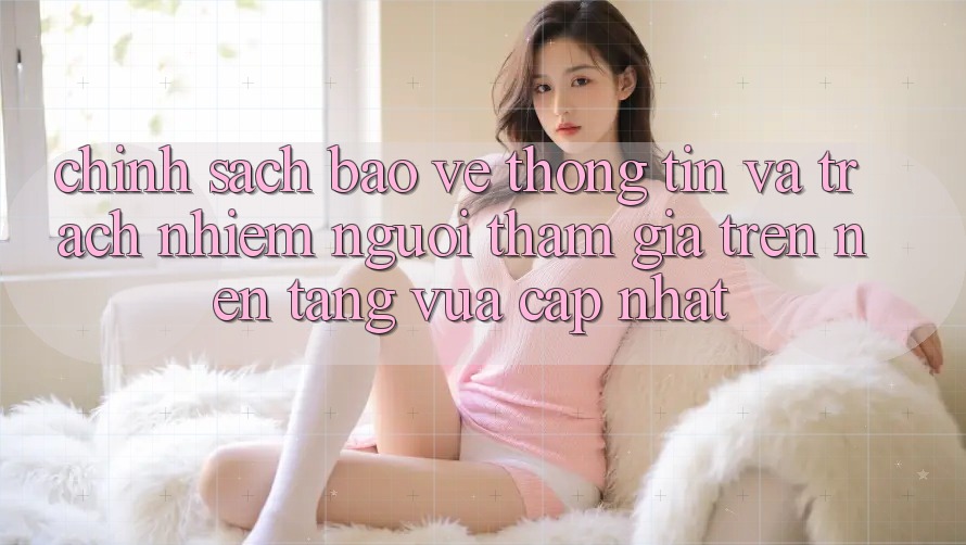Chính sách bảo vệ thông tin và trách nhiệm người tham gia trên nền tảng vừa cập nhật