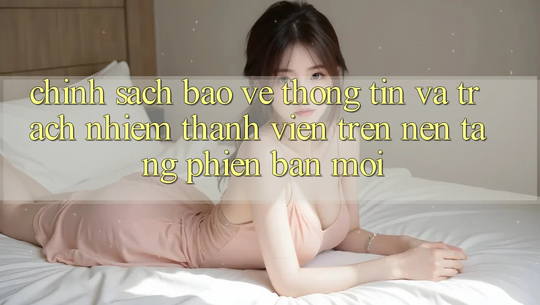 Chính sách bảo vệ thông tin và trách nhiệm thành viên trên nền tảng phiên bản mới