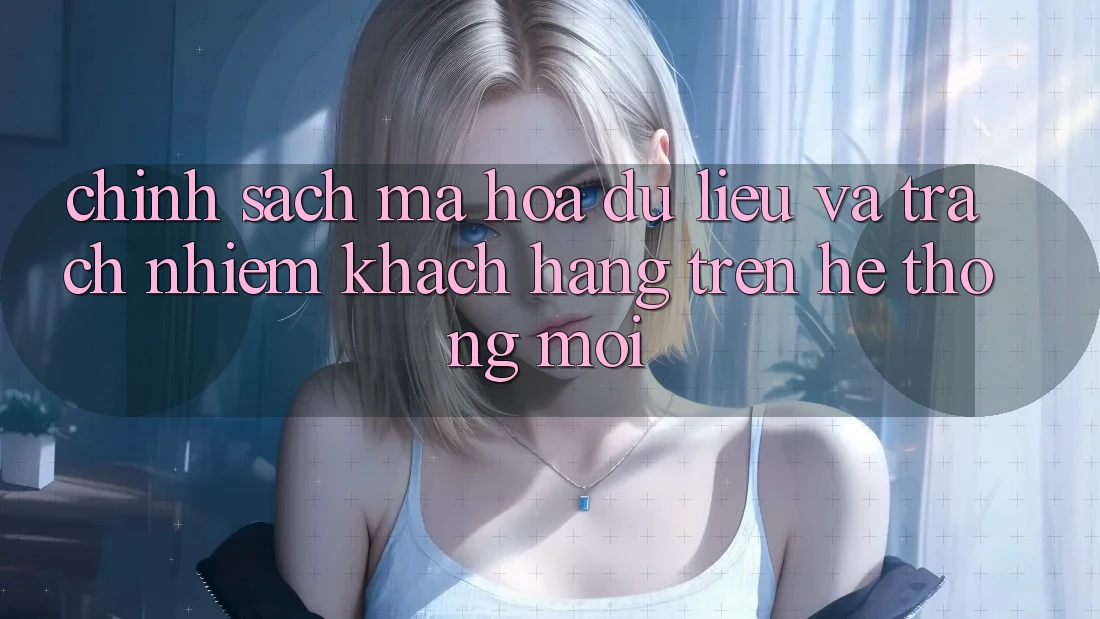 Chính sách mã hóa dữ liệu và trách nhiệm khách hàng trên hệ thống mới