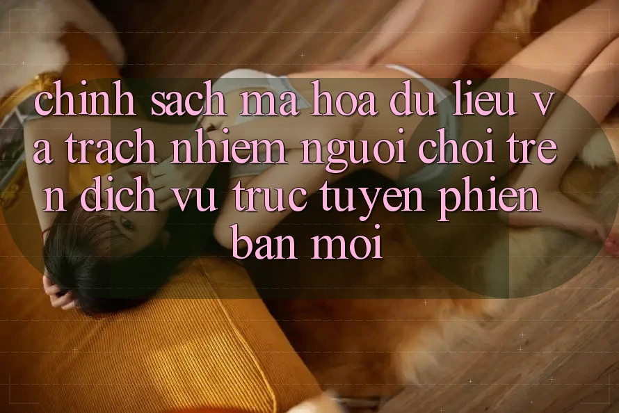 Chính sách mã hóa dữ liệu và trách nhiệm người chơi trên dịch vụ trực tuyến phiên bản mới