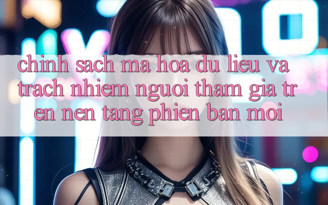 Chính sách mã hóa dữ liệu và trách nhiệm người tham gia trên nền tảng phiên bản mới