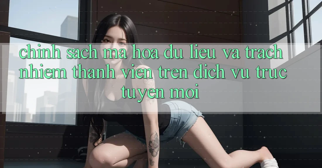 Chính sách mã hóa dữ liệu và trách nhiệm thành viên trên dịch vụ trực tuyến mới