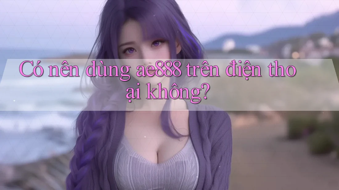 Có nên dùng ae888 trên điện thoại không? Có nên dùng ae888 trên điện thoại không?