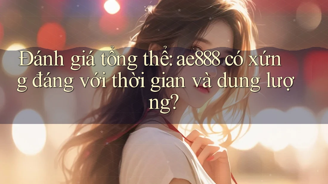 Đánh giá tổng thể: ae888 có xứng đáng với thời gian và dung lượng?