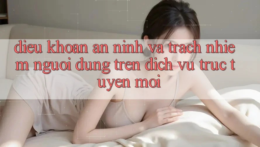 Điều khoản an ninh và trách nhiệm người dùng trên dịch vụ trực tuyến mới