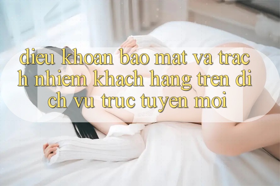 Điều khoản bảo mật và trách nhiệm khách hàng trên dịch vụ trực tuyến mới