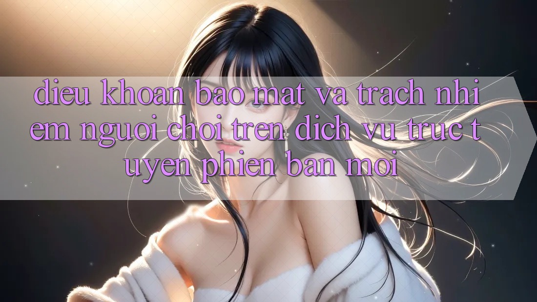 Điều khoản bảo mật và trách nhiệm người chơi trên dịch vụ trực tuyến phiên bản mới
