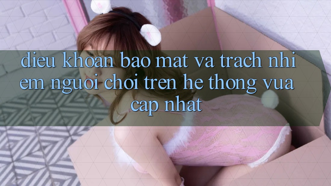 Điều khoản bảo mật và trách nhiệm người chơi trên hệ thống vừa cập nhật