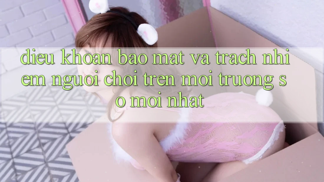 Điều khoản bảo mật và trách nhiệm người chơi trên môi trường số mới nhất
