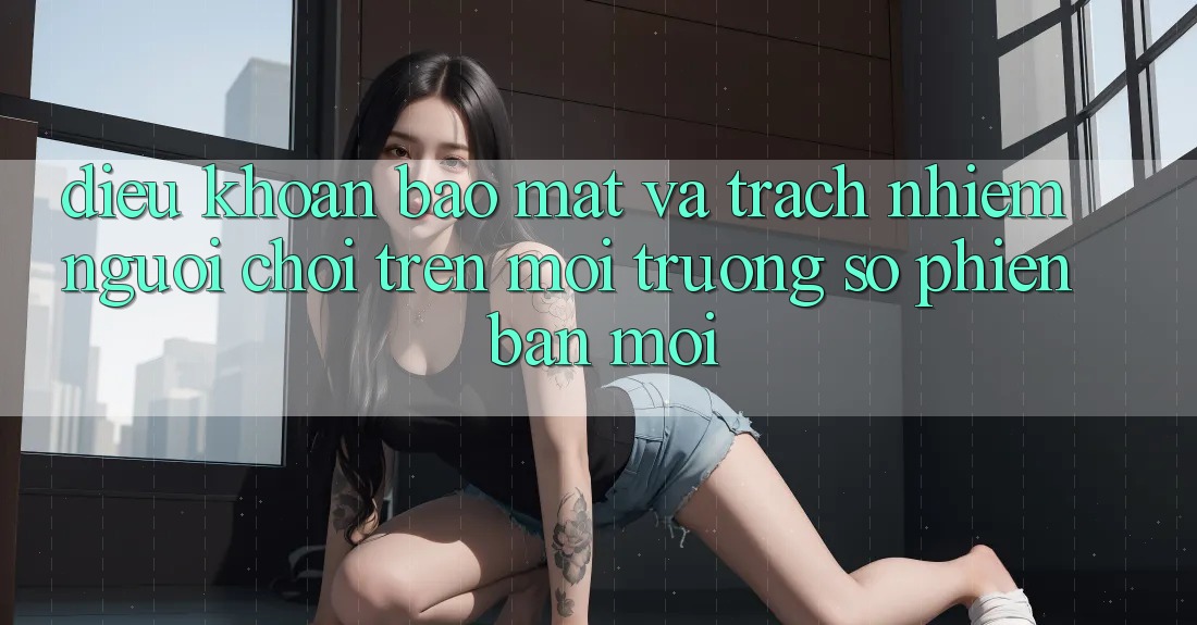 Điều khoản bảo mật và trách nhiệm người chơi trên môi trường số phiên bản mới