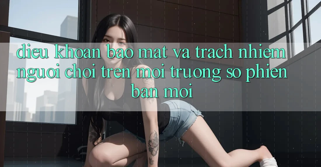 Điều khoản bảo mật và trách nhiệm người chơi trên môi trường số phiên bản mới Điều khoản bảo mật và trách nhiệm người chơi trên môi trường số phiên bản mới