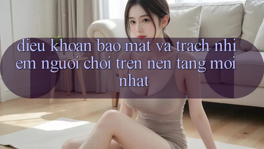 Điều khoản bảo mật và trách nhiệm người chơi trên nền tảng mới nhất