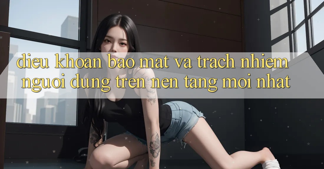 Điều khoản bảo mật và trách nhiệm người dùng trên nền tảng mới nhất