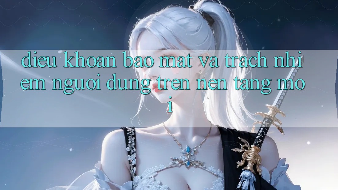 Điều khoản bảo mật và trách nhiệm người dùng trên nền tảng mới Điều khoản bảo mật và trách nhiệm người dùng trên nền tảng mới