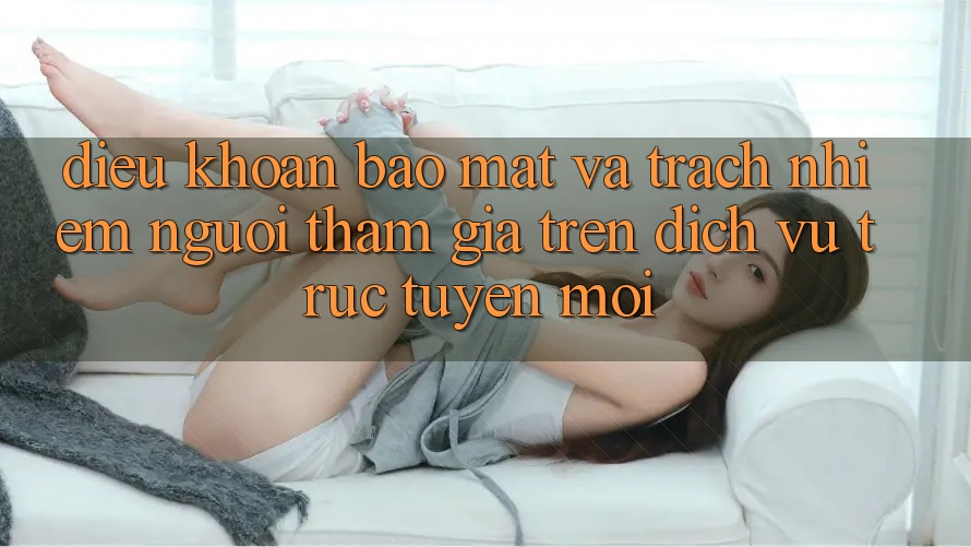 Điều khoản bảo mật và trách nhiệm người tham gia trên dịch vụ trực tuyến mới Điều khoản bảo mật và trách nhiệm người tham gia trên dịch vụ trực tuyến mới