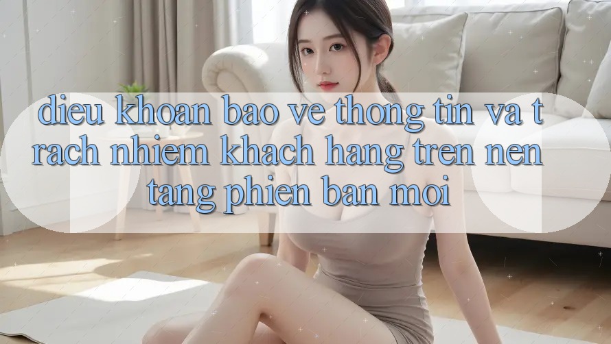 Điều khoản bảo vệ thông tin và trách nhiệm khách hàng trên nền tảng phiên bản mới