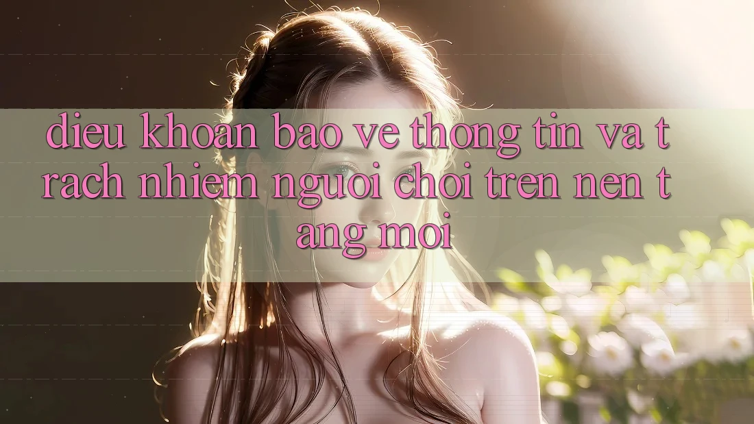 Điều khoản bảo vệ thông tin và trách nhiệm người chơi trên nền tảng mới