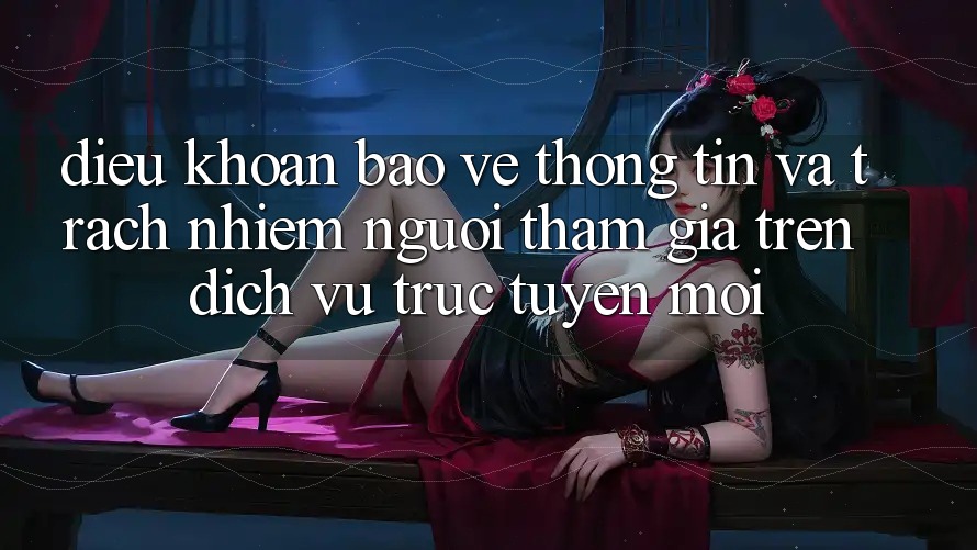 Điều khoản bảo vệ thông tin và trách nhiệm người tham gia trên dịch vụ trực tuyến mới