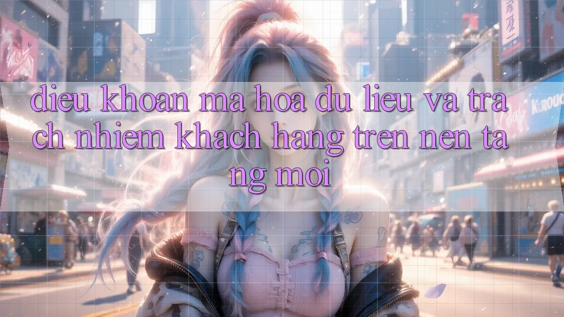 Điều khoản mã hóa dữ liệu và trách nhiệm khách hàng trên nền tảng mới