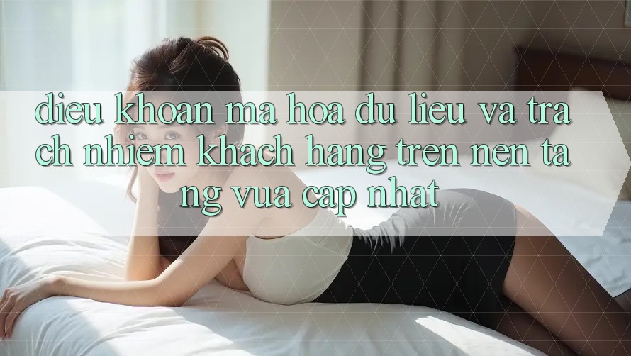 Điều khoản mã hóa dữ liệu và trách nhiệm khách hàng trên nền tảng vừa cập nhật