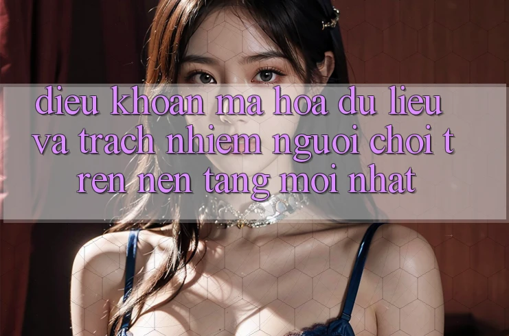 Điều khoản mã hóa dữ liệu và trách nhiệm người chơi trên nền tảng mới nhất