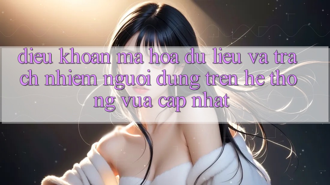 Điều khoản mã hóa dữ liệu và trách nhiệm người dùng trên hệ thống vừa cập nhật