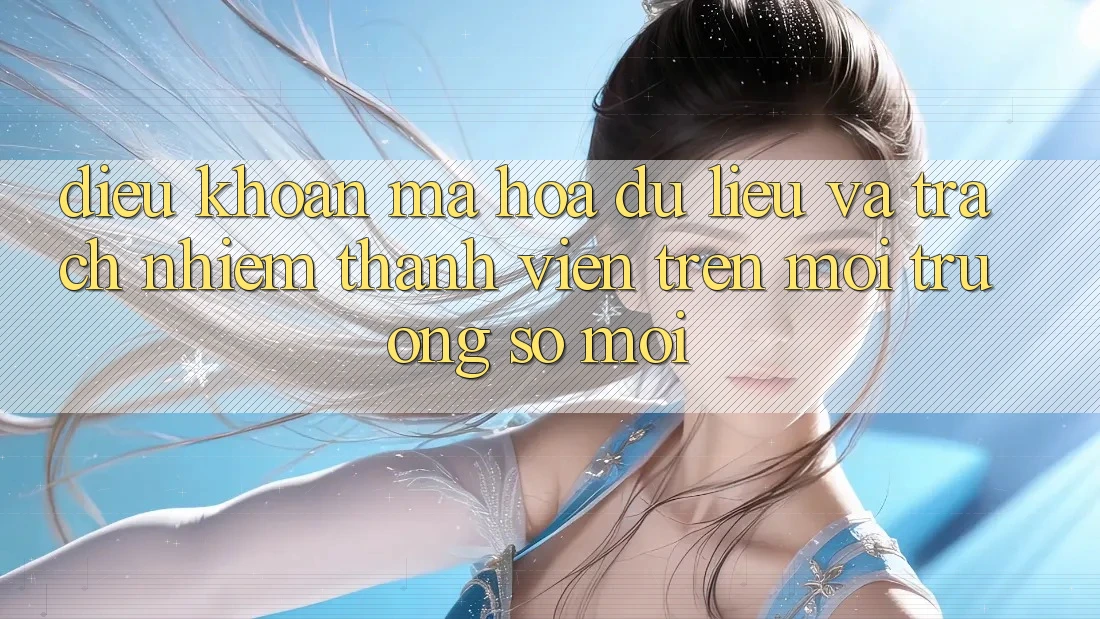 Điều khoản mã hóa dữ liệu và trách nhiệm thành viên trên môi trường số mới Điều khoản mã hóa dữ liệu và trách nhiệm thành viên trên môi trường số mới
