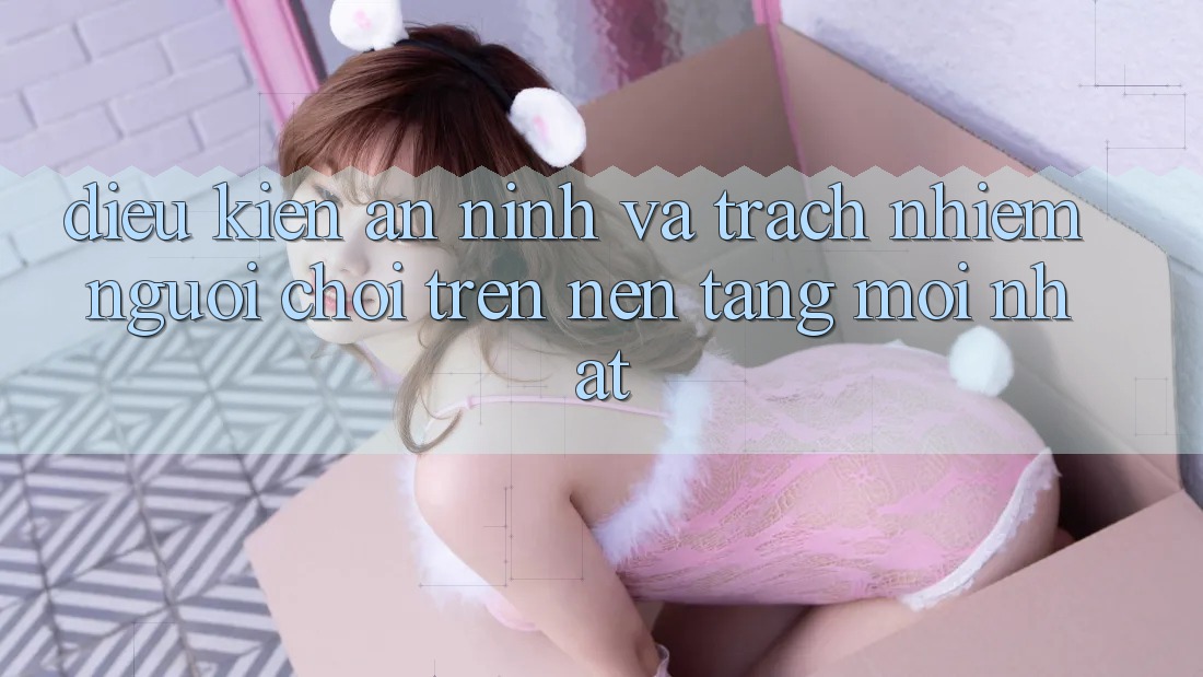 Điều kiện an ninh và trách nhiệm người chơi trên nền tảng mới nhất