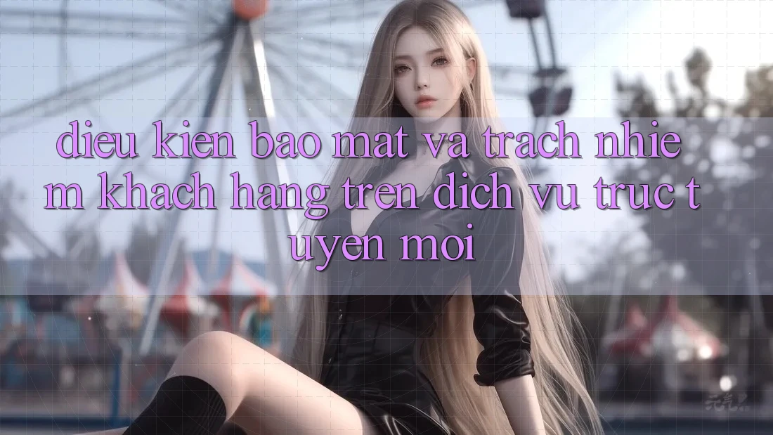 Điều kiện bảo mật và trách nhiệm khách hàng trên dịch vụ trực tuyến mới