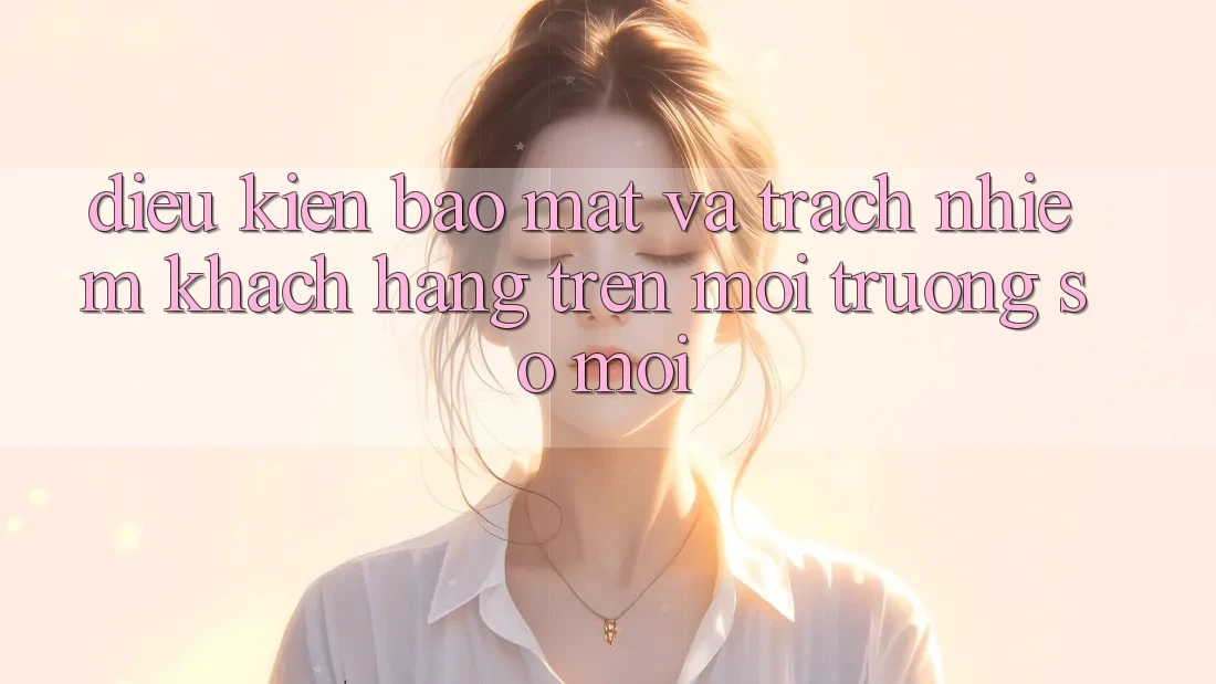 Điều kiện bảo mật và trách nhiệm khách hàng trên môi trường số mới
