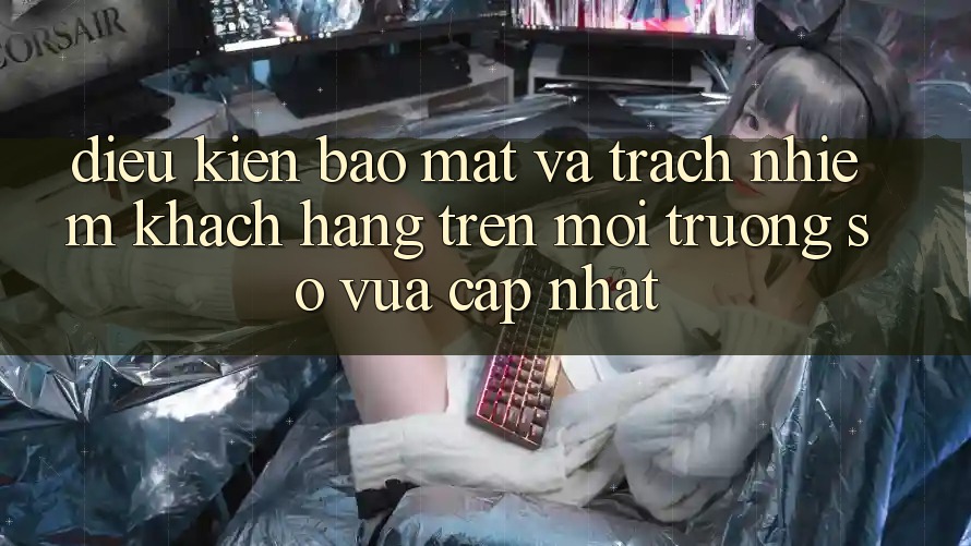 Điều kiện bảo mật và trách nhiệm khách hàng trên môi trường số vừa cập nhật Điều kiện bảo mật và trách nhiệm khách hàng trên môi trường số vừa cập nhật
