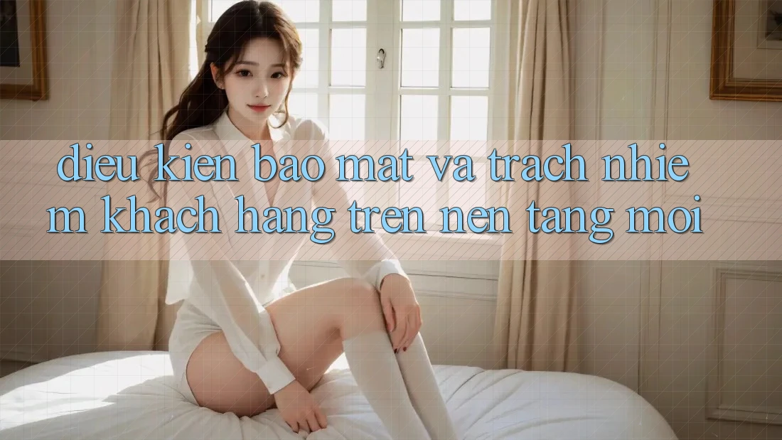 Điều kiện bảo mật và trách nhiệm khách hàng trên nền tảng mới