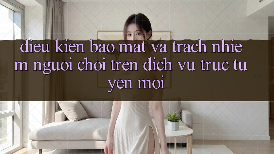 Điều kiện bảo mật và trách nhiệm người chơi trên dịch vụ trực tuyến mới