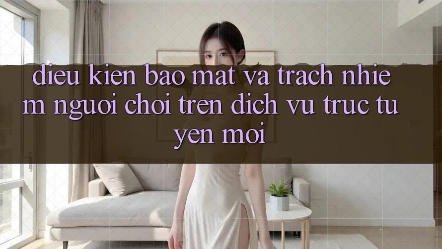 Điều kiện bảo mật và trách nhiệm người chơi trên dịch vụ trực tuyến mới