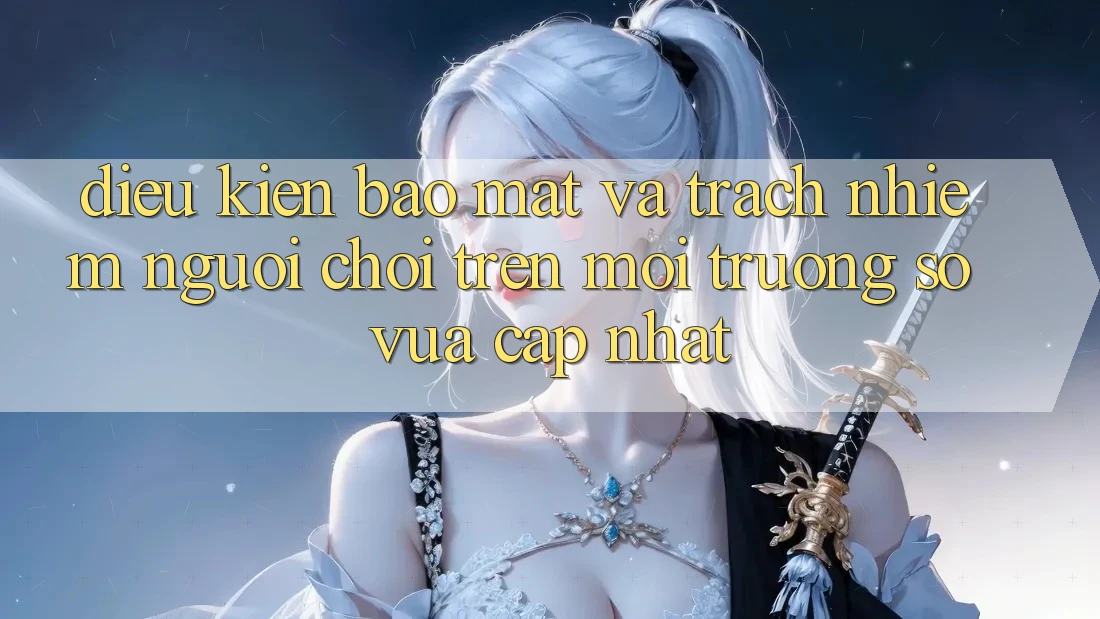Điều kiện bảo mật và trách nhiệm người chơi trên môi trường số vừa cập nhật