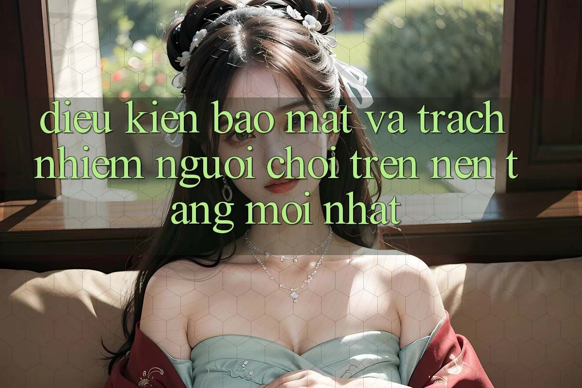 Điều kiện bảo mật và trách nhiệm người chơi trên nền tảng mới nhất