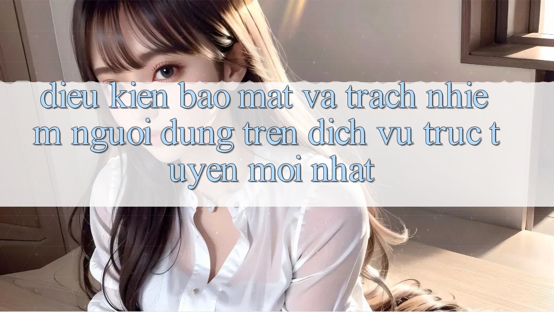 Điều kiện bảo mật và trách nhiệm người dùng trên dịch vụ trực tuyến mới nhất Điều kiện bảo mật và trách nhiệm người dùng trên dịch vụ trực tuyến mới nhất