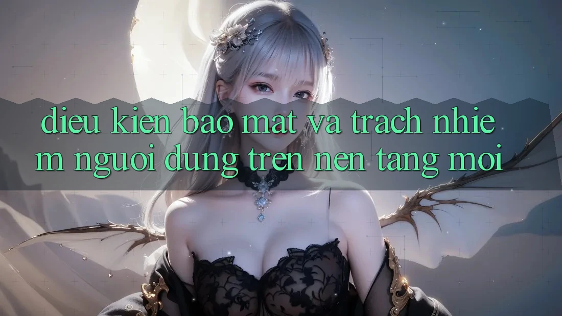 Điều kiện bảo mật và trách nhiệm người dùng trên nền tảng mới